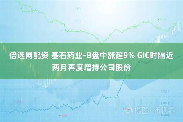 倍选网配资 基石药业-B盘中涨超9% GIC时隔近两月再度增持公司股份