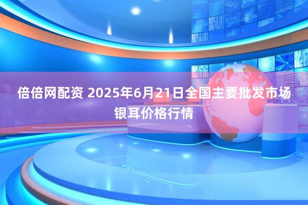 倍倍网配资 2025年6月21日全国主要批发市场银耳价格行情