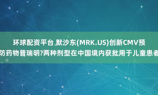 环球配资平台 默沙东(MRK.US)创新CMV预防药物普瑞明?两种剂型在中国境内获批用于儿童患者