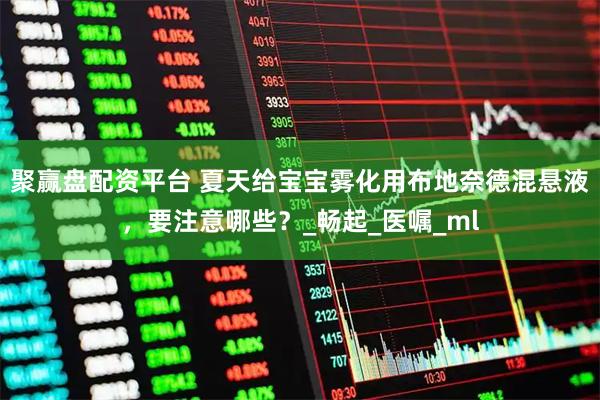 聚赢盘配资平台 夏天给宝宝雾化用布地奈德混悬液，要注意哪些？_畅起_医嘱_ml