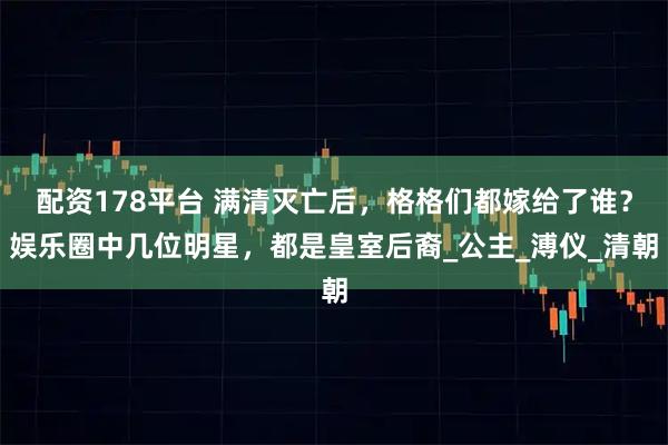 配资178平台 满清灭亡后，格格们都嫁给了谁？娱乐圈中几位明星，都是皇室后裔_公主_溥仪_清朝