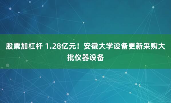 股票加杠杆 1.28亿元！安徽大学设备更新采购大批仪器设备