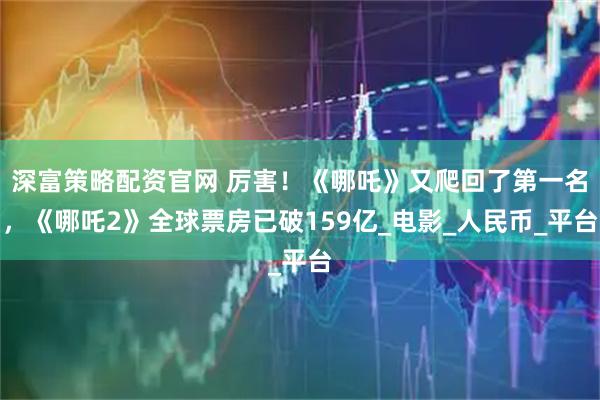 深富策略配资官网 厉害！《哪吒》又爬回了第一名，《哪吒2》全球票房已破159亿_电影_人民币_平台