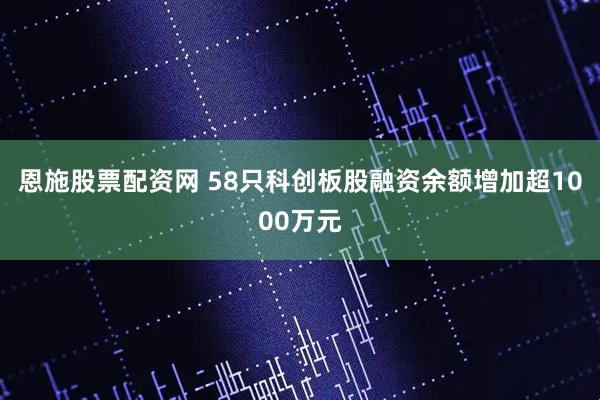 恩施股票配资网 58只科创板股融资余额增加超1000万元