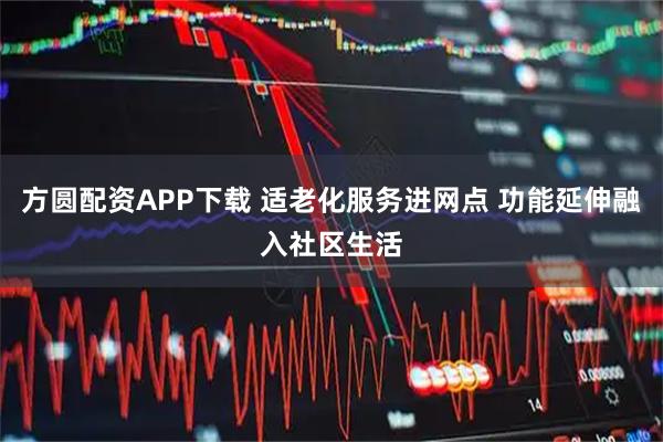 方圆配资APP下载 适老化服务进网点 功能延伸融入社区生活