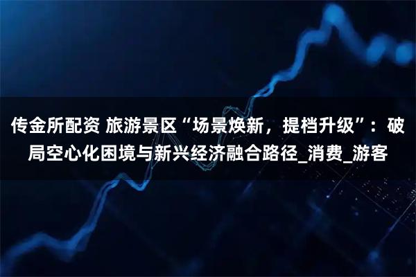 传金所配资 旅游景区“场景焕新，提档升级”：破局空心化困境与新兴经济融合路径_消费_游客