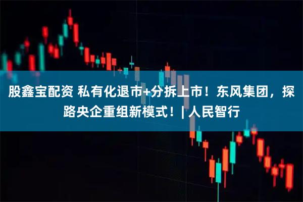股鑫宝配资 私有化退市+分拆上市！东风集团，探路央企重组新模式！| 人民智行