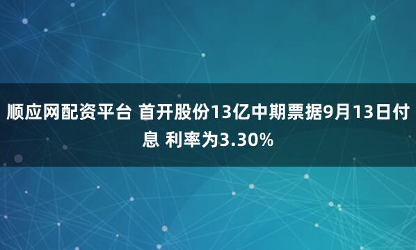 顺应网配资平台 首开股份13亿中期票据9月13日付息 利率为3.30%