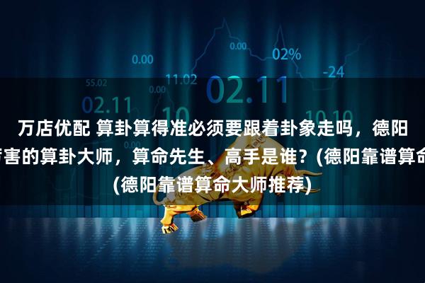 万店优配 算卦算得准必须要跟着卦象走吗，德阳靠谱的最厉害的算卦大师，算命先生、高手是谁？(德阳靠谱算命大师推荐)