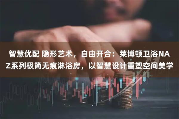 智慧优配 隐形艺术，自由开合：莱博顿卫浴NAZ系列极简无痕淋浴房，以智慧设计重塑空间美学