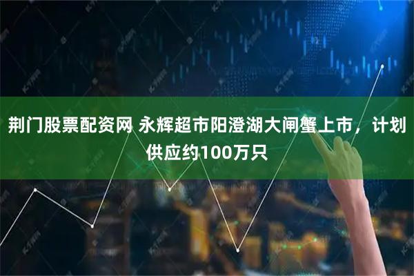 荆门股票配资网 永辉超市阳澄湖大闸蟹上市，计划供应约100万只