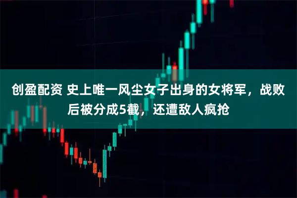创盈配资 史上唯一风尘女子出身的女将军，战败后被分成5截，还遭敌人疯抢