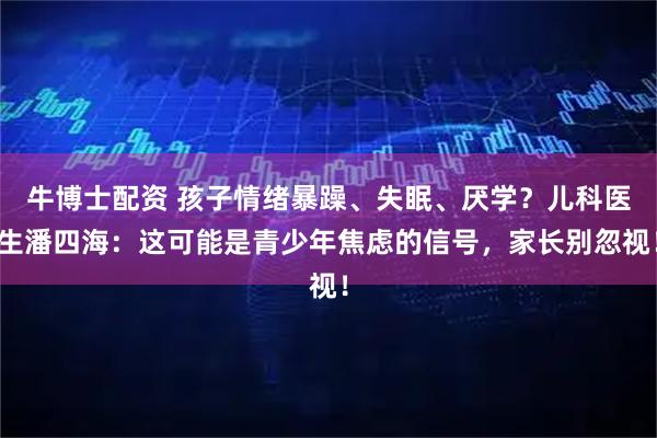 牛博士配资 孩子情绪暴躁、失眠、厌学？儿科医生潘四海：这可能是青少年焦虑的信号，家长别忽视！