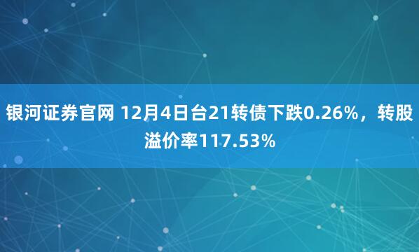 银河证券官网 12月4日台21转债下跌0.26%，转股溢价率117.53%
