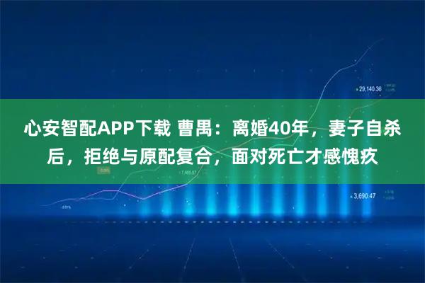 心安智配APP下载 曹禺：离婚40年，妻子自杀后，拒绝与原配复合，面对死亡才感愧疚