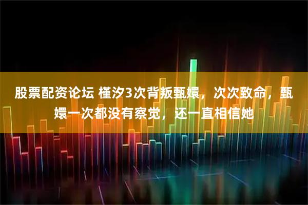股票配资论坛 槿汐3次背叛甄嬛，次次致命，甄嬛一次都没有察觉，还一直相信她