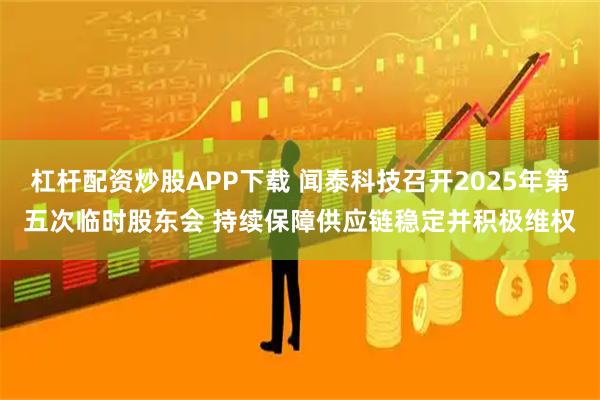 杠杆配资炒股APP下载 闻泰科技召开2025年第五次临时股东会 持续保障供应链稳定并积极维权