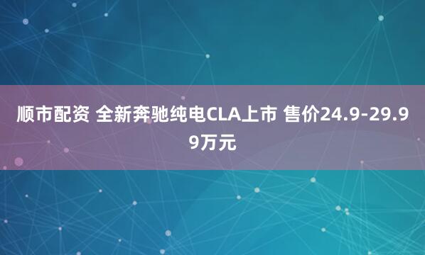 顺市配资 全新奔驰纯电CLA上市 售价24.9-29.99万元