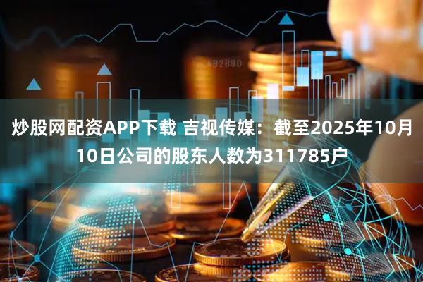 炒股网配资APP下载 吉视传媒：截至2025年10月10日公司的股东人数为311785户