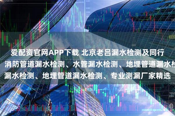 爱配资官网APP下载 北京老吕漏水检测及同行实力榜：暗管漏水检测、消防管道漏水检测、水管漏水检测、地埋管道漏水检测、专业测漏厂家精选