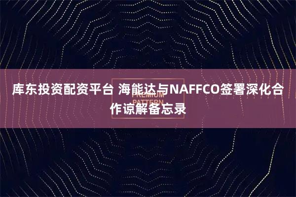 库东投资配资平台 海能达与NAFFCO签署深化合作谅解备忘录