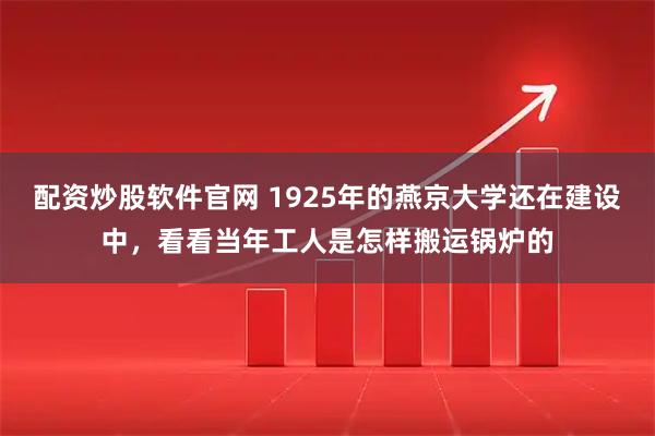 配资炒股软件官网 1925年的燕京大学还在建设中，看看当年工人是怎样搬运锅炉的