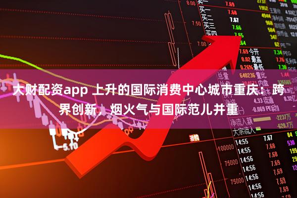 大财配资app 上升的国际消费中心城市重庆：跨界创新，烟火气与国际范儿并重