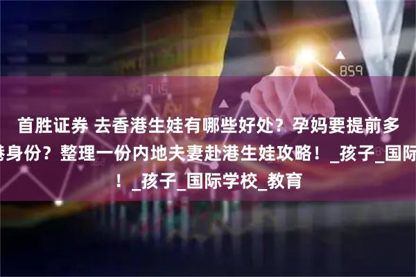 首胜证券 去香港生娃有哪些好处？孕妈要提前多久拿到香港身份？整理一份内地夫妻赴港生娃攻略！_孩子_国际学校_教育