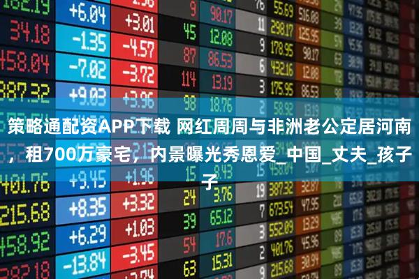 策略通配资APP下载 网红周周与非洲老公定居河南，租700万豪宅，内景曝光秀恩爱_中国_丈夫_孩子