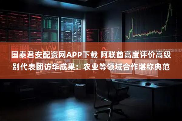 国泰君安配资网APP下载 阿联酋高度评价高级别代表团访华成果：农业等领域合作堪称典范