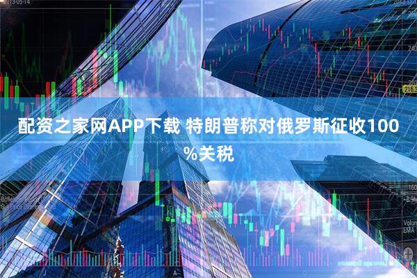 配资之家网APP下载 特朗普称对俄罗斯征收100%关税