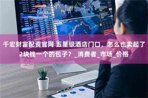 千宏财富配资官网 五星级酒店门口，怎么也卖起了2块钱一个的包子？_消费者_市场_价格