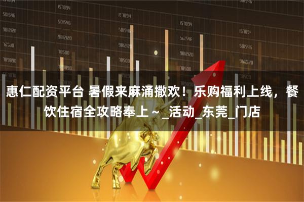 惠仁配资平台 暑假来麻涌撒欢！乐购福利上线，餐饮住宿全攻略奉上～_活动_东莞_门店