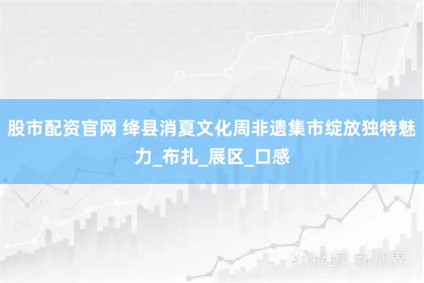 股市配资官网 绛县消夏文化周非遗集市绽放独特魅力_布扎_展区_口感