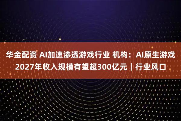 华金配资 AI加速渗透游戏行业 机构：AI原生游戏2027年收入规模有望超300亿元｜行业风口