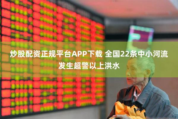 炒股配资正规平台APP下载 全国22条中小河流发生超警以上洪水