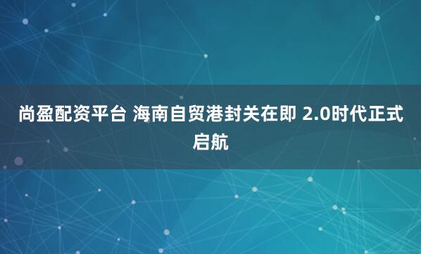 尚盈配资平台 海南自贸港封关在即 2.0时代正式启航