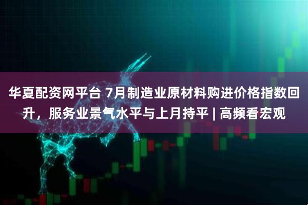 华夏配资网平台 7月制造业原材料购进价格指数回升，服务业景气水平与上月持平 | 高频看宏观