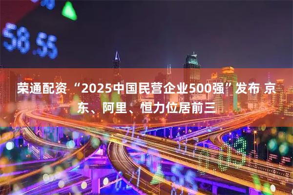 荣通配资 “2025中国民营企业500强”发布 京东、阿里、恒力位居前三