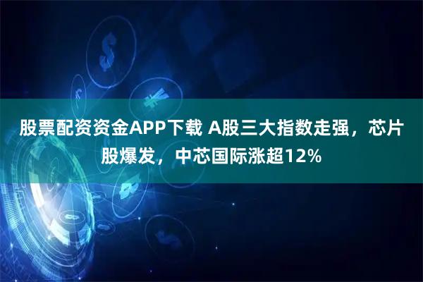 股票配资资金APP下载 A股三大指数走强,芯片股爆发,中芯国际涨超12%