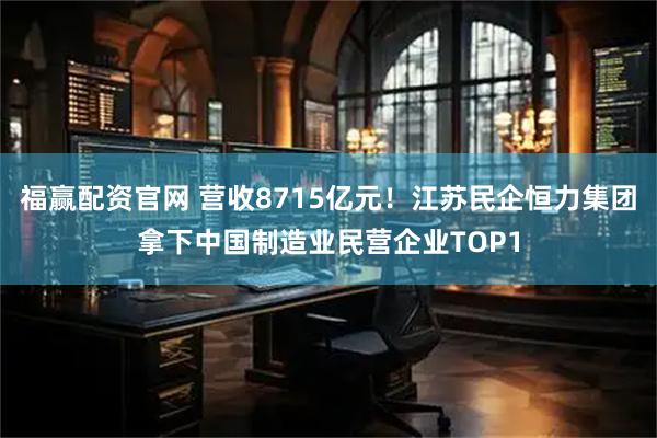 福赢配资官网 营收8715亿元！江苏民企恒力集团拿下中国制造业民营企业TOP1