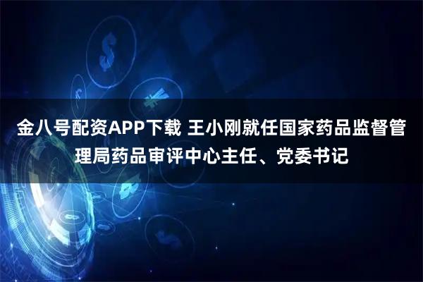 金八号配资APP下载 王小刚就任国家药品监督管理局药品审评中心主任、党委书记