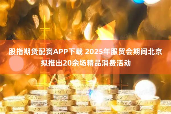 股指期货配资APP下载 2025年服贸会期间北京拟推出20余场精品消费活动