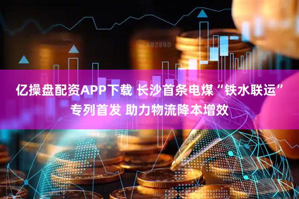 亿操盘配资APP下载 长沙首条电煤“铁水联运”专列首发 助力物流降本增效