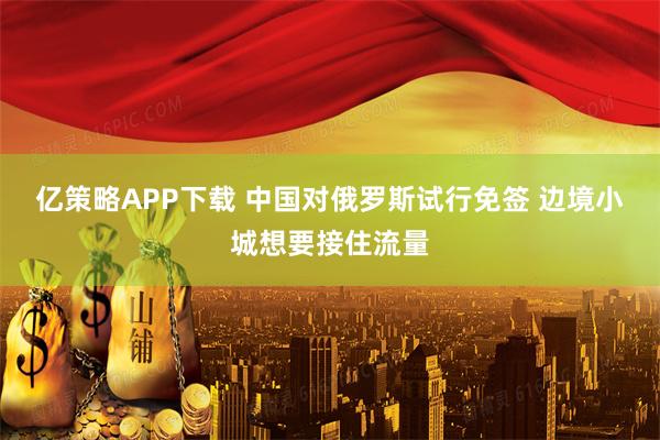 亿策略APP下载 中国对俄罗斯试行免签 边境小城想要接住流量