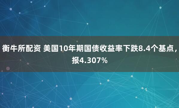 衡牛所配资 美国10年期国债收益率下跌8.4个基点，报4.307%