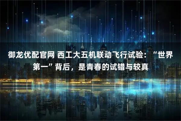 御龙优配官网 西工大五机联动飞行试验：“世界第一”背后，是青春的试错与较真